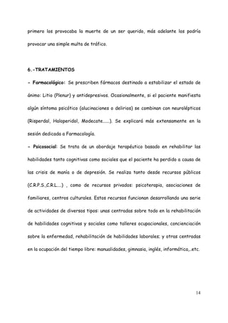 primero los provocaba la muerte de un ser querido, más adelante los podría

provocar una simple multa de tráfico.




6.-TRATAMIENTOS

- Farmacológico: Se prescriben fármacos destinado a estabilizar el estado de

ánimo: Litio (Plenur) y antidepresivos. Ocasionalmente, si el paciente manifiesta

algún síntoma psicótico (alucinaciones o delirios) se combinan con neurolépticos

(Risperdal, Haloperidol, Modecate......). Se explicará más extensamente en la

sesión dedicada a Farmacología.

- Psicosocial: Se trata de un abordaje terapéutico basado en rehabilitar las

habilidades tanto cognitivas como sociales que el paciente ha perdido a causa de

las crisis de manía o de depresión. Se realiza tanto desde recursos públicos

(C.R.P.S.,C.R.L....) , como de recursos privados: psicoterapia, asociaciones de

familiares, centros culturales. Estos recursos funcionan desarrollando una serie

de actividades de diversos tipos: unas centradas sobre todo en la rehabilitación

de habilidades cognitivas y sociales como talleres ocupacionales, concienciación

sobre la enfermedad, rehabilitación de habilidades laborales; y otras centradas

en la ocupación del tiempo libre: manualidades, gimnasia, inglés, informática,..etc.




                                                                                  14
 