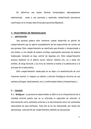 En    definitiva   una   buena   fórmula   farmacológica    adecuadamente

administrada,    unida a una acertada y sostenida rehabilitación psicosocial

constituyen en la terapia más eficaz para pacientes Bipolares.




7. TRASTORNOS DE PERSONALIDAD

1.- DEFINICIÓN

      Una persona padece este trastorno cuando desarrolla un patrón de

comportamiento que se aparta acusadamente de las expectativas de cultura de

esa persona. Este comportamiento se manifiesta percibiendo o interpretando a

uno mismo o a los demás de manera errónea, expresando emociones de manera

inadecuada, teniendo un bajo control de impulsos...etc. Este comportamiento

provoca malestar en el ámbito social, laboral, familiar...etc, es o suele ser

estable, de larga duración, y su inicio se remonta al menos a la adolescencia o al

principio de la edad adulta.

      Este comportamiento inadecuado no se debe a la manifestación de otro

trastorno mental, ni tampoco es debido a efectos fisiológicos directos de una

sustancia (drogas, medicamentos, etc.) o enfermedad médica (traumatismos..).



2.- CAUSAS

2.1. Biológicas: La persona ha desarrollado un déficit en la interpretación de la

realidad externa puesto que se ve afectada la capacidad de atención, la

discriminación entre estímulos externos y la discriminación entre los contenidos

emocionales de esos estímulos. Todo ello se ha ido instaurando, por medio del

aprendizaje, como patrón de comportamiento anómalo de esa persona.


                                                                               15
 
