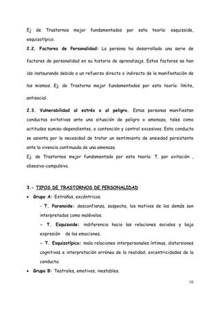 Ej    de   Trastornos   mejor   fundamentados    por   esta   teoría:   esquizoide,

esquizotípico.

2.2. Factores de Personalidad: La persona ha desarrollado una serie de

factores de personalidad en su historia de aprendizaje. Estos factores se han

ido instaurando debido a un refuerzo directo o indirecto de la manifestación de

los mismos. Ej. de Trastorno mejor fundamentados por esta teoría: límite,

antisocial.

2.3. Vulnerabilidad al estrés o al peligro. Estas personas manifiestan

conductas evitativas ante una situación de peligro o amenaza, tales como

actitudes sumiso-dependientes, o contención y control excesivos. Esta conducta

se asienta por la necesidad de tratar un sentimiento de ansiedad persistente

ante la vivencia continuada de una amenaza.

Ej. de Trastornos mejor fundamentado por esta teoría: T. por evitación ,

obsesivo-compulsivo.



3.- TIPOS DE TRASTORNOS DE PERSONALIDAD

•    Grupo A: Extraños, excéntricos.

        - T. Paranoide: desconfianza, sospecha, los motivos de los demás son

        interpretados como malévolos.

        - T. Esquizoide: indiferencia hacia las relaciones sociales y baja

        expresión   de las emociones.

        - T. Esquizotípico: mala relaciones interpersonales íntimas, distorsiones

        cognitivas e interpretación errónea de la realidad, excentricidades de la

        conducta.

•    Grupo B: Teatrales, emotivos, inestables.

                                                                                16
 