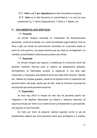 - El T. límite y el T por dependencia son más frecuentes en mujeres.

      - El T. límite es el más frecuente en comorbilidad (o a la vez) con oros

      transtornos. Ej: T. límite y Esquizofrenia, T. límite y T. Bipolar, etc.



5.- TRATAMIENTOS MÁS EFECTIVOS

      - T. Paranoide

      Se utilizan terapias centradas en transformar las manifestaciones

paranoides creencias erróneas, etc. reestructurándolas cognitivamente. Esto se

lleva a cabo con tareas de confrontación: haciendole ver al paciente desde un

punto de vista positivo y de ayuda amistosa que sus ideas no corresponden a la

realidad y presentándole evidencias que prueben esto último.

      - T. Esquizoide

      Se utilizan terapias que mejoren o establezcan la interacción social del

paciente, mediante técnicas como el registro de pensamientos anómalos,

entrenamiento en habilidades sociales, la exposición in vivo ante esas

situaciones, y tareas para casa donde se practican todas estas técnicas. También

son idóneas las terapias grupales, cuando se ha logrado evitar el aislamiento del

paciente dentro del grupo, puesto que de este modo se favorece el proceso de

socialización que estos pacientes necesitan.

      -T. Esquizotípico

      Se hace muy difícil la terapia de este tipo de pacientes puesto que

responden a los desafíos relacionales con silencio y distancia emocional. El

objetivo principal por tanto no es reestructurar profundamente la personalidad,

sino mejorar su nivel funcional.

      Se trata por tanto de propiciar cambios logrando cortar el uso de

pensamientos mágicos que estos pacientes hacen para protegerse a sí mismos,



                                                                                 18
 