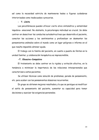 así como la necesidad estricta de mantenerse leales a figuras cuidadoras

interiorizadas como inadecuadas o precarias.

      -   T. Límite

      Los psicofármacos pueden ofrecer cierto alivio sintomático y estabilidad

impulsivo- emocional. No obstante, la psicoterapia individual es crucial. Se debe

centrar en desactivar las conductas autodestructivas que desarrolla el paciente,

conectar las acciones y los sentimientos y profundizar en desmontar los

pensamientos anómalos sobre el mundo como un lugar peligroso e informe en el

que resulta imposible obtener ayuda.

      El trabajo con la familia del paciente, en cuanto a puesta de límites en la

unidad familiar, y colaboración terapéutica es imprescindible.

      -T. Obsesivo-Compulsivo

      El tratamiento se debe centrar en la rigidez y evitación afectiva, en la

tendencia a minimizar la importancia de las relaciones interpersonales que

caracterizan a estos pacientes.

      Se utilizan técnicas como solución de problemas, parada de pensamiento,

etc. para acabar con los pensamientos obsesivos recurrentes.

      En grupo se obtienen mejores resultados y lo que se persigue es modificar

el estilo de pensamiento del paciente, aumentar su capacidad para tomar

decisiones y suavizar las exigencias personales.




                                                                              19
 