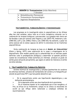 SESIÓN 2: Tratamientos (Julia Sánchez):
                              7 Octubre
             • Rehabilitación Psicosocial
             • Tratamiento Farmacológico
             • Ingresos Hospitalarios



         TRATAMIENTOS: FARMACOLÓGICOS Y PSICOSOCIALES

        Los progresos en la investigación sobre la esquizofrenia en los últimos
años han sido notables, sobre todo en el éxito terapéutico obtenido con la
combinación de terapias biológicas y psicosociales. Los ejemplos más claros son
las llevadas a cabo por autores como Hogarty y cols. (1973-74), Anderson y cols.
(1980-83), Leff y cols. (1982), Fallon y cols. (1982-83). No obstante, a pesar de
estos avances aún no somos capaces de definir la naturaleza de los trastornos
esquizofrénicos.

      Dicha combinación de terapias se basa en el Modelo de Vulnerabilidad
(Zubin y Spring, 1977) como explicación de la causa o etiopatogenia de la
esquizofrenia. Este modelo postula que la vulnerabilidad de un individuo puede
definirse como la predisposición (biológica) a desarrollar un episodio psicótico
cuando las circunstancias vitales (externas y/o internas) producen un grado de
estrés grave (situación precipitante), que supera el umbral de tolerancia al estrés
de dicho individuo.


1. TRATAMIENTOS FARMACOLÓGICOS
      Existen multitud de investigaciones y estudios (postmortem de cerebros
de enfermos mentales, estudios del metabolismo del cerebro y la tomografía por
emisión de positrones-PET-) que han podido demostrar que:

            En la esquizofrenia existe una hiperfunción dopaminérgica y una
        disfunción serotoninérgica.
             En la depresión existe una clara hipofunción de la serotonina.
             En el trastorno bipolar se ha comprobado que el Ion inorgánico, el
    litio, es eficaz en su tratamiento, aunque no se conoce su mecanismo de
    acción ya que influye sobre numerosos y complejos sistemas de
    neurotrasmisores.


                                                                                20
 