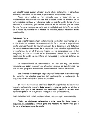 Los psicofármacos pueden ofrecer cierto alivio sintomático y estabilidad
impulsivo- emocional. No obstante, la psicoterapia individual es crucial.
       Todos estos datos se han utilizado para el desarrollo de los
psicofármacos, haciéndolos cada vez más eficaces contra los síntomas de las
enfermedades mentales y reduciendo cada vez más la acción de los efectos
adversos o secundarios, que también provocan en las personas que los toman.
De esta forma se consigue una mejora de la calidad de vida del enfermo mental
y a la vez de las personas que le rodean. No obstante, todavía hace falta mucha
investigación.


FARMACOLOGÍA.
      Los psicofármacos actúan en las sinapsis cerebrales, modificando así la
acción de ciertos sistemas de neurotransmisión. En el caso de la esquizofrenia
existe una hiperfunción del neurotransmisor de la dopamina y una disfunción
del neurotransmisor serotonina. En la depresión se da una clara hipofunción de
la serotonina. Y, en el trastorno bipolar se ha comprobado que el Ion
inorgánico, el litio, es eficaz en su tratamiento, aunque no se conoce su
mecanismo de acción ya que influye en numerosos y complejos sistemas de
neurotransmisores.

       La administración de medicamentos es, hoy por hoy, una medida
necesaria para poder conseguir que el paciente mejore de sus síntomas y no
sólo eso sino que pueda incorporarse a otras terapias también necesarias.

       Los criterios utilizados par elegir un psicofármaco son: la sintomatología
del paciente, los efectos adversos del medicamento, la preferencia del
psiquiatra y la historia clínica previa del paciente,


       El tipo de medicación se administra SIEMPRE dependiendo de los síntomas
concretos del paciente concreto. Cada paciente o enfermo mental es distinto a
cualquier otro, por lo que necesita una medicación específica con unas dosis
específicas para él con el objetivo de conseguir su nivel óptimo concreto.

Dosis individualizada = dosis óptima = mínima cantidad capaz evitar recaída.

       Todas las decisiones referentes a este tema las debe tomar el
psiquiatra de referencia, aunque para ello necesita la información que le
da tanto el enfermo como la familia.


                                                                               21
 