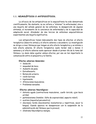 1.1. NEUROLÉPTICOS O ANTIPSICÓTICOS.

       La eficacia de los antipsicóticos en la esquizofrenia ha sido demostrada
científicamente. No obstante, no se refiere a “eliminar” la enfermedad, sino a
una mejoría del estado general de los enfermos, la desaparición de algunos
síntomas, el incremento de la conciencia de enfermedad y de la capacidad de
adaptación social. Alrededor de dos tercios de enfermos esquizofrénicos
experimentan una mejoría significativa.

       Los antipsicóticos tienen básicamente dos tipos de efectos: el efecto
terapéutico (descrito antes) y el efecto adverso o secundario. La investigación
se dirige a crear fármacos que tengan un alto efecto terapéutico y un mínimo o
nulo efecto adverso. El efecto terapéutico suele tardar más o menos 3
semanas y el efecto adverso suele aparecer desde el primer día de la toma del
fármaco. La dosis debe ajustar ambos efectos, por eso es tan importante la
comunicación entre el psiquiatra y la familia.

      Efectos adversos Generales:
          Sedación.
          sequedad de boca.
          Aumento de peso.
          Estreñimiento.
          Retención urinaria.
          visión borrosa
          hipotensión.
          Alteraciones musculares.
          Problemas sexuales.

       Efectos adversos Neurológicos:
          distonía aguda (contracturas musculares, cuello torcido, ojos hacia
          arriba)
          parkinsionismo (temblor, falte de expresividad, aspecto robot)
          acatisia (inquietud psicomotriz)
          discinesia tardía (movimientos involuntarios y repetitivos, sacar la
          lengua). Cuando aparece no desaparecen con la suspensión de la
          administración del fármaco que lo provocó.
          Síndrome Neuroléptico maligno.


                                                                            22
 