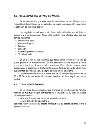 1.2. REGULADORES DEL ESTADO DE ÁNIMO.

       Se ha demostrado que este tipo de psicofármacos son eficaces en la
reducción de los síntomas de los episodios de manía o de depresión y previenen
la aparición de nuevos episodios.

       Los reguladores del estado de ánimo más utilizados son el litio, el
valproato y la carbamazepina. Todos ellos también tiene efectos adversos, que
son los siguientes:
    Sequedad de boca.
    Aumento de peso.
    Temblor.
    Sedación.
    Molestias gastrointestinales.
    Pérdida de pelo

      En un 5 ó 35% de los pacientes que toman como tratamiento el litio se
puede producir un hipotiroidismo. Es más frecuente en las mujeres y suele
aparecer a los 6 a 18 meses del tratamiento. Este efecto adverso suele
desaparecer al suspender el tratamiento, aunque también se puede administrar
suplementos de tiroides. Como siempre es decisión del psiquiatra.
      La administración de litio durante más de 10 años puede provocar en un
10 a 20 % de los pacientes alteraciones renales. Se debe seguir un control
médico.

1.3. OTROS PSICOFÁRMACOS.

      En este tipo de enfermedades que tratamos en esta Escuela De Familias
también es habitual utilizar antidepresivos y ansiolíticos. Y, como ya hemos
dicho anteriormente:
       dependerá su uso o no de los síntomas del paciente,
       es una decisión del psiquiatra, y
debemos tener en cuenta su efecto terapéutico y su efecto adverso sobre la
persona concreta.




                                                                           23
 