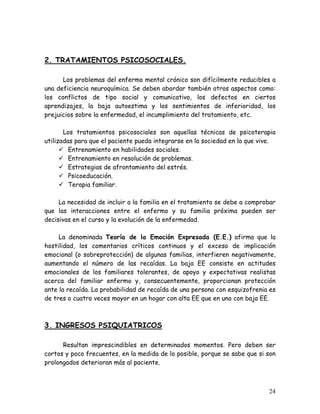 2. TRATAMIENTOS PSICOSOCIALES.

      Los problemas del enfermo mental crónico son difícilmente reducibles a
una deficiencia neuroquímica. Se deben abordar también otros aspectos como:
los conflictos de tipo social y comunicativo, los defectos en ciertos
aprendizajes, la baja autoestima y los sentimientos de inferioridad, los
prejuicios sobre la enfermedad, el incumplimiento del tratamiento, etc.

       Los tratamientos psicosociales son aquellas técnicas de psicoterapia
utilizadas para que el paciente pueda integrarse en la sociedad en la que vive.
         Entrenamiento en habilidades sociales.
         Entrenamiento en resolución de problemas.
         Estrategias de afrontamiento del estrés.
         Psicoeducación.
         Terapia familiar.

     La necesidad de incluir a la familia en el tratamiento se debe a comprobar
que las interacciones entre el enfermo y su familia próxima pueden ser
decisivas en el curso y la evolución de la enfermedad.

     La denominada Teoría de la Emoción Expresada (E.E.) afirma que la
hostilidad, los comentarios críticos continuos y el exceso de implicación
emocional (o sobreprotección) de algunas familias, interfieren negativamente,
aumentando el número de las recaídas. La baja EE consiste en actitudes
emocionales de los familiares tolerantes, de apoyo y expectativas realistas
acerca del familiar enfermo y, consecuentemente, proporcionan protección
ante la recaída. La probabilidad de recaída de una persona con esquizofrenia es
de tres o cuatro veces mayor en un hogar con alta EE que en uno con baja EE.



3. INGRESOS PSIQUIATRICOS

      Resultan imprescindibles en determinados momentos. Pero deben ser
cortos y poco frecuentes, en la medida de lo posible, porque se sabe que si son
prolongados deterioran más al paciente.



                                                                            24
 
