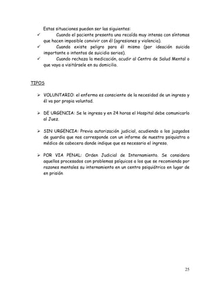 Estas situaciones pueden ser las siguientes:
          Cuando el paciente presenta una recaída muy intensa con síntomas
    que hacen imposible convivir con él (agresiones y violencia).
          Cuando existe peligro para él mismo (por ideación suicida
    importante o intentos de suicidio serios).
          Cuando rechaza la medicación, acudir al Centro de Salud Mental o
    que vaya a visitársele en su domicilio.



TIPOS

    VOLUNTARIO: el enfermo es consciente de la necesidad de un ingreso y
    él va por propia voluntad.

    DE URGENCIA: Se le ingresa y en 24 horas el Hospital debe comunicarlo
    al Juez.

    SIN URGENCIA: Previa autorización judicial, acudiendo a los juzgados
    de guardia que nos corresponde con un informe de nuestro psiquiatra o
    médico de cabecera donde indique que es necesario el ingreso.

    POR VIA PENAL: Orden Judicial de Internamiento. Se considera
    aquellos procesados con problemas psíquicos a los que se recomienda por
    razones mentales su internamiento en un centro psiquiátrico en lugar de
    en prisión




                                                                        25
 