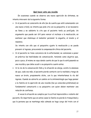 Qué hacer ante una recaída

       En ocasiones cuando se observa una nueva aparición de síntomas, se

intenta intervenir de la siguiente forma:

•   Si el paciente es consciente de ello (se da cuenta que está comenzando con

    una nueva crisis), se intenta que pida cita con su psiquiatra; si es necesario

    se llama y se adelanta la cita que el paciente tenía ya prefijada. Un

    argumento que puede ser útil para vencer el rechazo a la medicación, es

    sostener que disminuye el malestar personal: la angustia, el miedo y el

    insomnio.

    Se intenta con ello que el psiquiatra ajuste la medicación y se pueda

    prevenir el ingreso, procurando la compensación clínica del paciente.

•   Si el paciente no tiene conciencia de la enfermedad, se comienzan a poner

    en práctica las habilidades de comunicación, teniendo como objetivo que,

    poco a poco, él mismo se vaya dando cuenta de que lo que le está pasando es

    una recaída y que debe acudir a su psiquiatra cuanto antes.

•   Si la vía de la comunicación falla y la situación se alarga, existe la amenaza

    de que, cada vez más, el paciente pierda contacto con la realidad y tenga de

    nuevo un brote, propiamente dicho, con lo que intentaríamos la vía del

    ingreso. Cuando se advierte un cambio en la sintomatología que haga pensar

    a la familia en la aparición de una recaída (los ya conocidos pródromos) es

    fundamental comunicarlo a su psiquiatra con quien deben mantener una

    relación de confianza.

       A veces la situación se complica por la actitud imprevisible o violenta del

paciente. Es importante que en estos casos la familia no pierda la tranquilidad y

que la persona que se mantenga más calmada se haga cargo del trato con el




                                                                               27
 