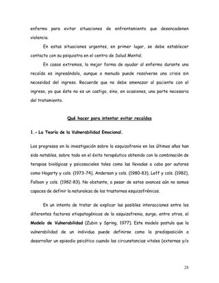 enfermo para evitar situaciones de enfrentamiento que desencadenen

violencia.

       En estas situaciones urgentes, en primer lugar, se debe establecer

contacto con su psiquiatra en el centro de Salud Mental.

       En casos extremos, la mejor forma de ayudar al enfermo durante una

recaída es ingresándolo, aunque a menudo puede resolverse una crisis sin

necesidad del ingreso. Recuerde que no debe amenazar al paciente con el

ingreso, ya que éste no es un castigo, sino, en ocasiones, una parte necesaria

del tratamiento.



                   Qué hacer para intentar evitar recaídas


1.- La Teoría de la Vulnerabilidad Emocional.


Los progresos en la investigación sobre la esquizofrenia en los últimos años han

sido notables, sobre todo en el éxito terapéutico obtenido con la combinación de

terapias biológicas y psicosociales tales como las llevadas a cabo por autores

como Hogarty y cols. (1973-74), Anderson y cols. (1980-83), Leff y cols. (1982),

Falloon y cols. (1982-83). No obstante, a pesar de estos avances aún no somos

capaces de definir la naturaleza de los trastornos esquizofrénicos.


       En un intento de tratar de explicar las posibles interacciones entre los

diferentes factores etiopatogénicos de la esquizofrenia, surge, entre otros, el

Modelo de Vulnerabilidad (Zubin y Spring, 1977). Este modelo postula que la

vulnerabilidad de un individuo puede definirse como la predisposición a

desarrollar un episodio psicótico cuando las circunstancias vitales (externas y/o




                                                                              28
 