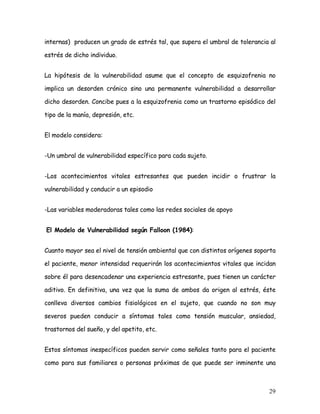 internas) producen un grado de estrés tal, que supera el umbral de tolerancia al

estrés de dicho individuo.


La hipótesis de la vulnerabilidad asume que el concepto de esquizofrenia no

implica un desorden crónico sino una permanente vulnerabilidad a desarrollar

dicho desorden. Concibe pues a la esquizofrenia como un trastorno episódico del

tipo de la manía, depresión, etc.


El modelo considera:


-Un umbral de vulnerabilidad específico para cada sujeto.


-Los acontecimientos vitales estresantes que pueden incidir o frustrar la

vulnerabilidad y conducir a un episodio


-Las variables moderadoras tales como las redes sociales de apoyo


El Modelo de Vulnerabilidad según Falloon (1984):


Cuanto mayor sea el nivel de tensión ambiental que con distintos orígenes soporta

el paciente, menor intensidad requerirán los acontecimientos vitales que incidan

sobre él para desencadenar una experiencia estresante, pues tienen un carácter

aditivo. En definitiva, una vez que la suma de ambos da origen al estrés, éste

conlleva diversos cambios fisiológicos en el sujeto, que cuando no son muy

severos pueden conducir a síntomas tales como tensión muscular, ansiedad,

trastornos del sueño, y del apetito, etc.


Estos síntomas inespecíficos pueden servir como señales tanto para el paciente

como para sus familiares o personas próximas de que puede ser inminente una



                                                                              29
 