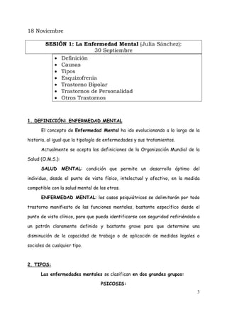 18 Noviembre

        SESIÓN 1: La Enfermedad Mental (Julia Sánchez):
                        30 Septiembre
          • Definición
          • Causas
          • Tipos
          • Esquizofrenia
          • Trastorno Bipolar
          • Trastornos de Personalidad
          • Otros Trastornos



1. DEFINICIÓN: ENFERMEDAD MENTAL

      El concepto de Enfermedad Mental ha ido evolucionando a lo largo de la

historia, al igual que la tipología de enfermedades y sus tratamientos.

      Actualmente se acepta las definiciones de la Organización Mundial de la

Salud (O.M.S.):

      SALUD MENTAL: condición que permite un desarrollo óptimo del

individuo, desde el punto de vista físico, intelectual y afectivo, en la medida

compatible con la salud mental de los otros.

      ENFERMEDAD MENTAL: los casos psiquiátricos se delimitarán por todo

trastorno manifiesto de las funciones mentales, bastante específico desde el

punto de vista clínico, para que pueda identificarse con seguridad refiriéndolo a

un patrón claramente definido y bastante grave para que determine una

disminución de la capacidad de trabajo o de aplicación de medidas legales o

sociales de cualquier tipo.



2. TIPOS:

      Las enfermedades mentales se clasifican en dos grandes grupos:

                                   PSICOSIS:
                                                                               3
 