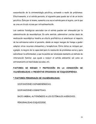 exacerbación de la sintomatología psicótica, actuando a modo de pródromos.

Efectivamente, si el estrés persiste, el siguiente paso puede ser el de un brote

psicótico. Éste por sí mismo, aumenta a su vez el estrés para el sujeto, con lo que

se crea un círculo vicioso por retroalimentación.


Los cambios fisiológicos asociados con el estrés pueden ser atenuados por la

administración de neurolépticos. En este sentido, administrar ciertas dosis de

medicación neuroléptica tendría un efecto profiláctico al enlentecer el impacto

de los estresores sobre el paciente, dando un mayor margen de tiempo a poder

adoptar otros recursos atenuantes y terapéuticos. Entre éstos se incluyen por

ejemplo, la mejora de la capacidad para la resolución de problemas varios y para

sobrellevar la enfermedad, y que ha podido ser alcanzada mediante un método de

intervención familiar, que ayuda a reducir el estrés ambiental, así como un

entrenamiento en habilidades sociales, etc.


FACTORES      DE    RIESGO     Y   PROTECCIÓN       EN    LA   CONDICIÓN       DE

VULNERABILIDAD A PRESENTAR EPISODIOS DE ESQUIZOFRENIA.


* FACTORES PERSONALES DE VULNERABILIDAD:


     DISFUNCIONES DOPAMINERGICAS.


     DISFUNCIONES COGNITIVAS.


     BAJO UMBRAL AUTONÓMICO A LOS ESTÍMULOS AVERSIVOS.


     PERSONALIDAD ESQUIZOIDE.




                                                                                30
 