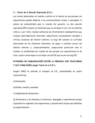 2.- Teoría de la Emoción Expresada (E.E.)

Los niveles ambientales de tensión y estrés en la familia de una persona con

esquizofrenia pueden añadirse a los acontecimientos vitales y sobrepasar el

umbral de vulnerabilidad para la recaída del paciente. La alta emoción

expresada (EE) consiste en familiares que se estresan al vivir con un enfermo

crónico, y por tanto, realizan esfuerzos de afrontamiento maladaptativos que

incluyen sobreimplicación emocional, expectativas excesivamente elevadas o

críticas excesivas del familiar enfermo. La baja EE consiste en actitudes

emocionales de los familiares tolerantes, de apoyo y realistas acerca del

familiar enfermo y, consecuentemente, proporcionan protección ante la

recaída. La probabilidad de recaída de una persona con esquizofrenia es de

tres o cuatro veces mayor en un hogar con alta EE que en uno con baja EE.


PATRONES DE COMUNICACIÓN ENTRE LA PERSONA CON TRASTORNO

Y SUS FAMILIARES (según Teoría de la E.E.):


Vaughn (1981) ha definido el concepto de E.E., sustentándolo en cuatro

características:


a) Intromisión.


b) Enfado, tensión y ansiedad.


c) Culpabilización del paciente.


d) Intolerancia a los síntomas y al deterioro; desengaño y resentimiento porque

el paciente no responde a las expectativas; y presión sobre él para que modifique

su comportamiento.



                                                                              32
 