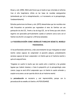 Brown y cols. (1958, 1962) advirtieron que el medio al que retornaba el enfermo

tras el alta hospitalaria influía en las tasas de recaídas subsiguientes

(entendiendo por tal la rehospitalización, o el incremento en la psicopatología,

fundamentalmente).


Estudios posteriores de Brown y cols. (1972) demostraban que las recaídas eran

más frecuentes en pacientes que regresaban al seno de familias con una

puntuación de alta E.E., frente a los de baja E.E., de tal forma que este efecto

negativo era apreciable particularmente cuando el contacto cara-a-cara con el

familiar de alta E.E. era superior a 35 horas semanales.


LA PSICOEDUCACIÓN COMO ABORDAJE FAMILIAR DESDE EL MODELO

                                 PSICOSOCIAL


Si los profesionales sanitarios, y más concretamente los que trabajamos en salud

mental, somos capaces de comprender al paciente psíquico, probablemente

seremos capaces de hacer comprender a la familia qué es el trastorno mental o

qué es la esquizofrenia.


Tengamos en cuenta lo mucho que nos cuesta esto a nosotros y las grandes

lagunas que todavía tenemos, o tiene la psiquiatría y/o la psicopatología como

ciencia. Luego no será difícil comprender que a la familia le cueste entender y

aceptar en su seno a un ser querido afecto de un trastorno mental.


La   psicoeducación   es   necesaria   y   casi   imprescindible,   porque   con   la

psicoeducación se enseña a la familia a AUTOCUIDARSE.




                                                                                   33
 