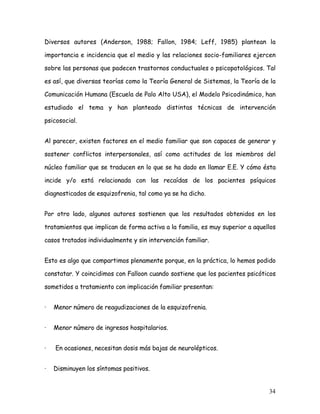 Diversos autores (Anderson, 1988; Fallon, 1984; Leff, 1985) plantean la

importancia e incidencia que el medio y las relaciones socio-familiares ejercen

sobre las personas que padecen trastornos conductuales o psicopatológicos. Tal

es así, que diversas teorías como la Teoría General de Sistemas, la Teoría de la

Comunicación Humana (Escuela de Palo Alto USA), el Modelo Psicodinámico, han

estudiado el tema y han planteado distintas técnicas de intervención

psicosocial.


Al parecer, existen factores en el medio familiar que son capaces de generar y

sostener conflictos interpersonales, así como actitudes de los miembros del

núcleo familiar que se traducen en lo que se ha dado en llamar E.E. Y cómo ésta

incide y/o está relacionada con las recaídas de los pacientes psíquicos

diagnosticados de esquizofrenia, tal como ya se ha dicho.


Por otro lado, algunos autores sostienen que los resultados obtenidos en los

tratamientos que implican de forma activa a la familia, es muy superior a aquellos

casos tratados individualmente y sin intervención familiar.


Esto es algo que compartimos plenamente porque, en la práctica, lo hemos podido

constatar. Y coincidimos con Falloon cuando sostiene que los pacientes psicóticos

sometidos a tratamiento con implicación familiar presentan:


·   Menor número de reagudizaciones de la esquizofrenia.


·   Menor número de ingresos hospitalarios.


·   En ocasiones, necesitan dosis más bajas de neurolépticos.


·   Disminuyen los síntomas positivos.


                                                                               34
 