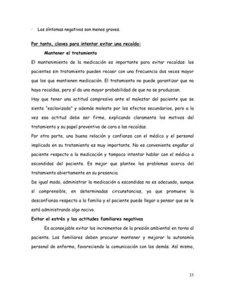 ·   Los síntomas negativos son menos graves.


Por tanto, claves para intentar evitar una recaída:

       Mantener el tratamiento

El mantenimiento de la medicación es importante para evitar recaídas: los

pacientes sin tratamiento pueden recaer con una frecuencia dos veces mayor

que los que mantienen medicación. El tratamiento no puede garantizar que no

haya recaídas, pero sí da una mayor probabilidad de que no se produzcan.

Hay que tener una actitud compresiva ante el malestar del paciente que se

siente “esclavizado” y además molesto por los efectos secundarios, pero a la

vez esa actitud debe ser firme, explicando claramente los motivos del

tratamiento y su papel preventivo de cara a las recaídas.

Por otra parte, una buena relación y confianza con el médico y el personal

implicado en su tratamiento es muy importante. No es conveniente engañar al

paciente respecto a la medicación y tampoco intentar hablar con el médico a

escondidas del paciente. Es mejor que plantee los problemas acerca del

tratamiento abiertamente en su presencia.

De igual modo, administrar la medicación a escondidas no es adecuado, aunque

sí comprensible, en determinadas circunstancias, ya que promueve la

desconfianza respecto a la familia y el paciente puede llegar a pensar que se le

está administrando algo nocivo.

Evitar el estrés y las actitudes familiares negativas

       Es aconsejable evitar los incrementos de la presión ambiental en torno al

paciente. Los familiares deben procurar mantener y mejorar la autonomía

personal de enfermo, favoreciendo la comunicación con los demás. Así mismo,




                                                                             35
 