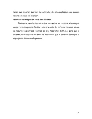 tienen que intentar suprimir las actitudes de sobreprotección que pueden

hacerle a la larga “un inválido”.

Favorecer la integración social del enfermo

      Finalmente, resulta imprescindible para evitar las recaídas, el conseguir

una correcta integración familiar, laboral y social del enfermo, haciendo uso de

los recursos específicos (centros de día, hospitales, C.R.P.S….) para que el

paciente pueda adquirir una serie de habilidades que le permitan conseguir el

mayor grado de autonomía personal.




                                                                             36
 