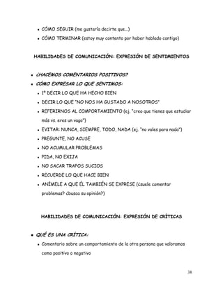 CÓMO SEGUIR (me gustaría decirte que...)

  CÓMO TERMINAR (estoy muy contento por haber hablado contigo)



HABILIDADES DE COMUNICACIÓN: EXPRESIÓN DE SENTIMIENTOS



¿HACEMOS COMENTARIOS POSITIVOS?
CÓMO EXPRESAR LO QUE SENTIMOS:
  1º DECIR LO QUE HA HECHO BIEN

  DECIR LO QUE “NO NOS HA GUSTADO A NOSOTROS”

  REFERIRNOS AL COMPORTAMIENTO (ej. “creo que tienes que estudiar

  más vs. eres un vago”)

  EVITAR: NUNCA, SIEMPRE, TODO, NADA (ej. “no vales para nada”)

  PREGUNTE, NO ACUSE

  NO ACUMULAR PROBLEMAS

  PIDA, NO EXIJA

  NO SACAR TRAPOS SUCIOS

  RECUERDE LO QUE HACE BIEN

  ANÍMELE A QUE ÉL TAMBIÉN SE EXPRESE (¿suele comentar

  problemas? ¿busca su opinión?)




  HABILIDADES DE COMUNICACIÓN: EXPRESIÓN DE CRÍTICAS



QUÉ ES UNA CRÍTICA:
  Comentario sobre un comportamiento de la otra persona que valoramos

  como positivo o negativo



                                                                        38
 