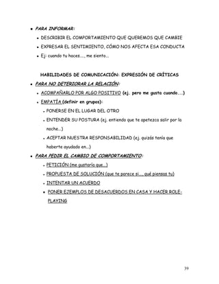 PARA INFORMAR:
  DESCRIBIR EL COMPORTAMIENTO QUE QUEREMOS QUE CAMBIE

  EXPRESAR EL SENTIMIENTO, CÓMO NOS AFECTA ESA CONDUCTA

  Ej: cuando tu haces...., me siento...



 HABILIDADES DE COMUNICACIÓN: EXPRESIÓN DE CRÍTICAS

PARA NO DETERIORAR LA RELACIÓN:
  ACOMPAÑARLO POR ALGO POSITIVO (ej. pero me gusta cuando...)

  EMPATÍA (definir en grupos):

     PONERSE EN EL LUGAR DEL OTRO

     ENTENDER SU POSTURA (ej. entiendo que te apetezca salir por la

     noche...)

     ACEPTAR NUESTRA RESPONSABILIDAD (ej. quizás tenía que

     haberte ayudado en...)

PARA PEDIR EL CAMBIO DE COMPORTAMIENTO:
     PETICIÓN (me gustaría que...)

     PROPUESTA DE SOLUCIÓN (que te parece si..., qué piensas tu)

     INTENTAR UN ACUERDO

     PONER EJEMPLOS DE DESACUERDOS EN CASA Y HACER ROLE-

     PLAYING




                                                                      39
 