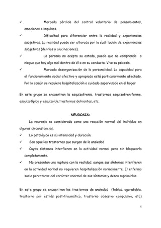 Marcada pérdida del control voluntario de pensamientos,

   emociones e impulsos.

                Dificultad para diferenciar entre la realidad y experiencias

   subjetivas. La realidad puede ser alterada por la sustitución de experiencias

   subjetivas (delirios y alucinaciones).

                La persona no acepta su estado, puede que no comprenda          o

   niegue que hay algo mal dentro de él o en su conducta. Vive su psicosis.

                Marcada desorganización de la personalidad. La capacidad para

   el funcionamiento social afectivo y apropiado está particularmente afectado.

   Por lo común se requiere hospitalización o cuidado supervisado en el hogar


En este grupo se encuentran la esquizofrenia, trastornos esquizofreniforme,

esquizotípico y esquizoide,trastornos delirantes, etc.



                                   NEUROSIS:

      La neurosis es considerada como una reacción normal del individuo en

algunas circunstancias.

      Lo patológico es su intensidad y duración.

      Son aquellos trastornos que surgen de la ansiedad

      Cuyos síntomas interfieren en la actividad normal pero sin bloquearla

   completamente.

      No presentan una ruptura con la realidad, aunque sus síntomas interfieren

   en la actividad normal no requieren hospitalización normalmente. El enfermo

   suele percatarse del carácter anormal de sus síntomas y desea suprimirlos.



En este grupo se encuentran los trastornos de ansiedad (fobias, agorafobia,

trastorno por estrés post-traumático, trastorno obsesivo compulsivo, etc)


                                                                                4
 
