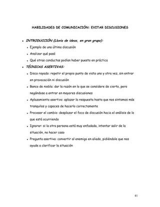 HABILIDADES DE COMUNICACIÓN: EVITAR DISCUSIONES



INTRODUCCIÓN (Lluvia de ideas, en gran grupo):
  Ejemplo de una última discusión

  Analizar qué pasó

  Qué otras conductas podían haber puesto en práctica

TÉCNICAS ASERTIVAS:
  Disco rayado: repetir el propio punto de vista uno y otra vez, sin entrar

  en provocación ni discusión

  Banco de niebla: dar la razón en lo que se considere de cierto, pero

  negándose a entrar en mayores discusiones

  Aplazamiento asertivo: aplazar la respuesta hasta que nos sintamos más

  tranquilos y capaces de hacerlo correctamente

  Procesar el cambio: desplazar el foco de discusión hacia el análisis de lo

  que está ocurriendo

  Ignorar: si la otra persona está muy enfadada, intentar salir de la

  situación, no hacer caso

  Pregunta asertiva: convertir al enemigo en aliado, pidiéndole que nos

  ayude a clarificar la situación




                                                                               41
 