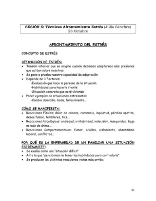 SESIÓN 5: Técnicas Afrontamiento Estrés (Julia Sánchez)
                        28 Octubre


                   AFRONTAMIENTO DEL ESTRÉS

CONCEPTO DE ESTRÉS

DEFINICIÓN DE ESTRÉS:
• Tensión interior que se origina cuando debemos adaptarnos alas presiones
  que actúan sobre nosotros
• Se pone a prueba nuestra capacidad de adaptación
• Depende de 3 Factores:
     -Evaluación que hace la persona de la situación
     -Habilidades para hacerle frente
     -Situación concreta que esté viviendo
• Poner ejemplos de situaciones estresantes
     -Cambio domicilio, boda, fallecimiento...

CÓMO SE MANIFIESTA:
• Reacciones Físicas: dolor de cabeza, cansancio, inquietud, pérdida apetito,
  deseo fumar, temblores, tics...
• Reacciones Psicológicas: ansiedad, irritabilidad, indecisión, inseguridad, bajo
  estado de ánimo...
• Reacciones Comportamentales: fumar, olvidos, aislamiento, absentismo
  laboral, conflictos...

POR QUÉ ES LA ENFERMEDAD DE UN FAMILIAR UNA SITUACIÓN
ESTRESANTE?):
• Se evalúa como una “situación difícil”
• Ante la que “percibimos no tener las habilidades para controlarla”
• Se producen las distintas reacciones vistas más arriba




                                                                              42
 