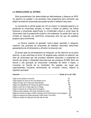 LA INOCULACION AL ESTRES:

   Este procedimiento fue desarrollado por Meichenbaum y Cameron en 1974.
Su objetivo es enseñar a las personas como prepararse para enfrentar una
amplia variedad de situaciones que pueden producir malestar emocional.

    La inoculación al estrés puede ser útil en reducir la ansiedad general y la
producida en situaciones sociales, el temor a hablar en público, las fobias
(temores a situaciones específicas), la irritabilidad crónica y otros tipos de
situaciones como la preparación al parto o los exámenes. Se puede decir que su
utilidad se relaciona con identificar situaciones ante las que nos podamos
preparar para afrontarlas.

      La técnica consiste en aprender cuatro pasos: aprender a relajarse,
construir una jerarquía de situaciones de malestar emocional, seleccionar
pensamientos de afrontamiento y afrontar la situación real.

    El primer paso de entrenamiento en relajación, ya fue descrito en un punto
anterior, al que remitimos al lector. El segundo paso consiste en elaborar una
lista de situaciones que nos produzca malestar emocional, y ordenarlas en
función del grado o intensidad emocional que nos produzca (0-100) .Esto nos
llevará a una jerarquía de situaciones, ordenadas de menor a mayor, o
viceversa, en función de su intensidad. Por ejemplo, una mujer que
experimentaba frecuente sentimientos de irritación crónica, elaboró la
siguiente jerarquía:

Situación---------------------------------------------Grado de ira (O-100)

1.Que no me salude un conocido                                                10
2.Que alguien se cuele en una cola delante de mi                             20
3.Que mi mujer me critique por desordenado                                    30
4.Que mis compañeros de trabajo me gasten bromas                              40
5.Que mi jefe me critique algo de mi trabajo                                   50
6.Que mi marido me critique ante mis suegros                                   60
7.Que yo esté cansada y mis hijos revoltosos en casa                           70
8.Que mi marido se niegue a hablar conmigo de mis diferencias con mis suegros 80
9.Que mis suegros me digan que podía cuidar mejor a los niños                  90
10.Que mi suegra me diga que soy mala ama de casa                               100




                                                                                      44
 