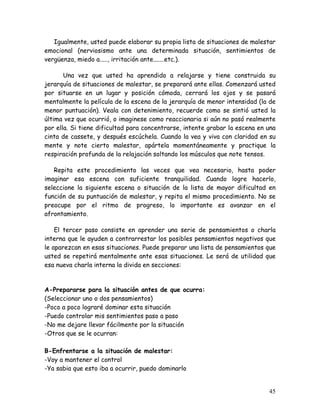 Igualmente, usted puede elaborar su propia lista de situaciones de malestar
emocional (nerviosismo ante una determinada situación, sentimientos de
vergüenza, miedo a....., irritación ante.......etc.).

       Una vez que usted ha aprendido a relajarse y tiene construida su
jerarquía de situaciones de malestar, se preparará ante ellas. Comenzará usted
por situarse en un lugar y posición cómoda, cerrará los ojos y se pasará
mentalmente la película de la escena de la jerarquía de menor intensidad (la de
menor puntuación). Veala con detenimiento, recuerde como se sintió usted la
última vez que ocurrió, o imaginese como reaccionaria si aún no pasó realmente
por ella. Si tiene dificultad para concentrarse, intente grabar la escena en una
cinta de cassete, y después escúchela. Cuando la vea y viva con claridad en su
mente y note cierto malestar, apártela momentáneamente y practique la
respiración profunda de la relajación soltando los músculos que note tensos.

   Repita este procedimiento las veces que vea necesario, hasta poder
imaginar esa escena con suficiente tranquilidad. Cuando logre hacerlo,
seleccione la siguiente escena o situación de la lista de mayor dificultad en
función de su puntuación de malestar, y repita el mismo procedimiento. No se
preocupe por el ritmo de progreso, lo importante es avanzar en el
afrontamiento.

    El tercer paso consiste en aprender una serie de pensamientos o charla
interna que le ayuden a contrarrestar los posibles pensamientos negativos que
le aparezcan en esas situaciones. Puede preparar una lista de pensamientos que
usted se repetirá mentalmente ante esas situaciones. Le será de utilidad que
esa nueva charla interna la divida en secciones:


A-Prepararse para la situación antes de que ocurra:
(Seleccionar uno o dos pensamientos)
-Poco a poco lograré dominar esta situación
-Puedo controlar mis sentimientos paso a paso
-No me dejare llevar fácilmente por la situación
-Otros que se le ocurran:

B-Enfrentarse a la situación de malestar:
-Voy a mantener el control
-Ya sabia que esto iba a ocurrir, puedo dominarlo


                                                                             45
 
