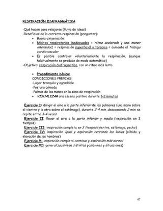 RESPIRACIÓN DIAFRAGMÁTICA

-Qué hacen para relajarse (lluvia de ideas)
-Beneficios de la correcta respiración (preguntar):
      • Buena oxigenación
      • hábitos respiratorios inadecuados = ritmo acelerado y una menor
         intensidad, = respiración superficial o torácica = aumenta el trabajo
          cardiovascular
      •  Es posible controlar voluntariamente la respiración,            (aunque
         habitualmente se produce de modo automático)
-Objetivo: respiración diafragmática, con un ritmo más lento

      • Procedimiento básico:
      CONDICIONES PREVIAS:
      -Lugar tranquilo y agradable
      -Postura cómoda
      -Palmas de las manos en la zona de respiración
      • VISUALIZAR una escena positiva durante 1-2 minutos

 Ejercicio I: dirigir el aire a la parte inferior de los pulmones (una mano sobre
el vientre y la otra sobre el estómago), durante 2-4 min, descansando 2 min; se
repite entre 3-4 veces
 Ejercicio II: llevar el aire a la parte inferior y media (inspiración en 2
tiempos)
 Ejercicio III: inspiración completa en 3 tiempos (vientre, estómago, pecho)
 Ejercicio IV: inspiración igual y espiración cerrando los labios (silbido y
elevación de los hombros)
 Ejercicio V: inspiración completa continua y espiración más normal
 Ejercicio VI: generalización (en distintas posiciones y situaciones)




                                                                              47
 