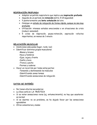 RESPIRACIÓN PROFUNDA
     • Adoptar un patrón respiratorio que implica una inspiración profunda
     • Seguida de un período de retención (entre 5-10 segundos)
     • Y posteriormente una lenta exhalación del aire
     • Consigue un estado de relajación de forma rápida, aunque no sea muy
       profundo
     • Utilización: intensos estados emocionales o en situaciones de crisis
       (reducir ansiedad)
     • 5 ciclos de inspiración, pausa-retención, espiración =efectos
       importantes, en menos de 1 minuto



RELAJACIÓN MUSCULAR
• Condiciones adecuadas (lugar, ruido, luz)
• Identificar distintos grupos musculares:
     -Manos y brazos
     -Nuca y hombros
     -Ojos, cejas y frente
     -Cuello y boca
     -Tronco y pecho
     -Piernas y caderas
• Hacer un recorrido por todas estas partes:
     -Tensando y destensando los músculos
     -Identificando zonas tensas
     -Identificando sensaciones de relajación



DATOS DE INTERÉS

•   No tienen efectos secundarios
•   La Clave está en: LA PRÁCTICA
•   Si se notan sensaciones raras (ej. entumecimiento), no hay que asustarse:
    es normal
•   Si se duerme: no es problema, se ha dejado llevar por las sensaciones
    agradables
•   Otros comentarios y dudas




                                                                          48
 
