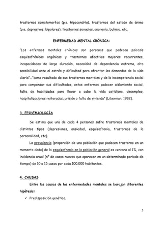 trastornos somatomorfos (p.e. hipocondría), trastornos del estado de ánimo

(p.e. depresivos, bipolares), trastornos sexuales, anorexia, bulimia, etc.


                        ENFERMEDAD MENTAL CRÓNICA:

“Los   enfermos      mentales    crónicos   son   personas    que    padecen     psicosis

esquizofrénicas      orgánicas   y   trastornos   afectivos   mayores     recurrentes,

incapacidades de larga duración, necesidad de dependencia extrema, alta

sensibilidad ante el estrés y dificultad para afrontar las demandas de la vida

diaria”...”como resultado de sus trastornos mentales y de la incompetencia social

para compensar sus dificultades, estos enfermos padecen aislamiento social,

falta de habilidades para llevar a cabo la vida cotidiana, desempleo,

hospitalizaciones reiteradas, prisión o falta de vivienda” (Liberman, 1982).



3. EPIDEMIOLOGÍA

       Se estima que una de cada 4 personas sufre trastornos mentales de

distintos    tipos   (depresiones,   ansiedad,    esquizofrenia,    trastornos    de   la

personalidad, etc).

       La prevalencia (proporción de una población que padecen trastorno en un

momento dado) de la esquizofrenia en la población general es cercana al 1%, con

incidencia anual (nº de casos nuevos que aparecen en un determinado periodo de

tiempo) de 10 a 15 casos por cada 100.000 habitantes.



4. CAUSAS

       Entre las causas de las enfermedades mentales se barajan diferentes

hipótesis:

       Predisposición genética.


                                                                                       5
 
