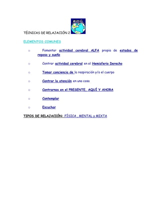 TÉCNICAS DE RELAJACIÓN 2

ELEMENTOS COMUNES

  o       Fomentar actividad cerebral ALFA propia de estados de
       reposo y sueño

  o      Centrar actividad cerebral en el Hemisferio Derecho

  o      Tomar conciencia de la respiración y/o el cuerpo

  o      Centrar la atención en una cosa

  o      Centrarnos en el PRESENTE, AQUÍ Y AHORA

  o      Contemplar

  o      Escuchar

TIPOS DE RELAJACIÓN: FÍSICA , MENTAL y MIXTA
 