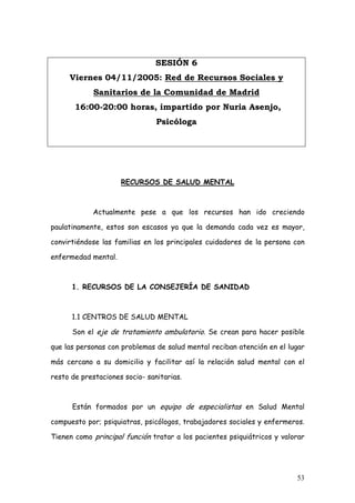 SESIÓN 6
     Viernes 04/11/2005: Red de Recursos Sociales y
             Sanitarios de la Comunidad de Madrid
       16:00-20:00 horas, impartido por Nuria Asenjo,
                                Psicóloga




                     RECURSOS DE SALUD MENTAL



            Actualmente pese a que los recursos han ido creciendo

paulatinamente, estos son escasos ya que la demanda cada vez es mayor,

convirtiéndose las familias en los principales cuidadores de la persona con

enfermedad mental.



      1. RECURSOS DE LA CONSEJERÍA DE SANIDAD



      1.1 CENTROS DE SALUD MENTAL

      Son el eje de tratamiento ambulatorio. Se crean para hacer posible

que las personas con problemas de salud mental reciban atención en el lugar

más cercano a su domicilio y facilitar así la relación salud mental con el

resto de prestaciones socio- sanitarias.



      Están formados por un equipo de especialistas en Salud Mental

compuesto por; psiquiatras, psicólogos, trabajadores sociales y enfermeros.

Tienen como principal función tratar a los pacientes psiquiátricos y valorar




                                                                         53
 
