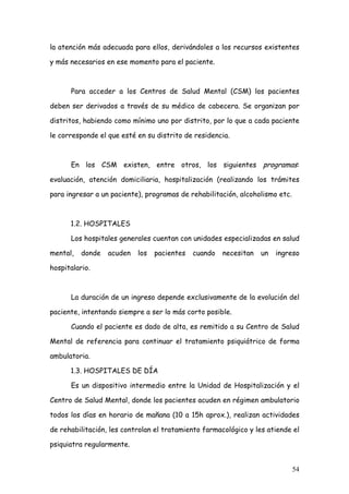la atención más adecuada para ellos, derivándoles a los recursos existentes

y más necesarios en ese momento para el paciente.



      Para acceder a los Centros de Salud Mental (CSM) los pacientes

deben ser derivados a través de su médico de cabecera. Se organizan por

distritos, habiendo como mínimo uno por distrito, por lo que a cada paciente

le corresponde el que esté en su distrito de residencia.



      En los CSM existen, entre otros, los siguientes programas:

evaluación, atención domiciliaria, hospitalización (realizando los trámites

para ingresar a un paciente), programas de rehabilitación, alcoholismo etc.



      1.2. HOSPITALES

      Los hospitales generales cuentan con unidades especializadas en salud

mental,   donde   acuden   los   pacientes   cuando   necesitan   un   ingreso

hospitalario.



      La duración de un ingreso depende exclusivamente de la evolución del

paciente, intentando siempre a ser lo más corto posible.

      Cuando el paciente es dado de alta, es remitido a su Centro de Salud

Mental de referencia para continuar el tratamiento psiquiátrico de forma

ambulatoria.

      1.3. HOSPITALES DE DÍA

      Es un dispositivo intermedio entre la Unidad de Hospitalización y el

Centro de Salud Mental, donde los pacientes acuden en régimen ambulatorio

todos los días en horario de mañana (10 a 15h aprox.), realizan actividades

de rehabilitación, les controlan el tratamiento farmacológico y les atiende el

psiquiatra regularmente.


                                                                              54
 