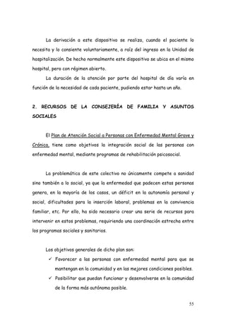La derivación a este dispositivo se realiza, cuando el paciente lo

necesita y lo consiente voluntariamente, a raíz del ingreso en la Unidad de

hospitalización. De hecho normalmente este dispositivo se ubica en el mismo

hospital, pero con régimen abierto.

      La duración de la atención por parte del hospital de día varía en

función de la necesidad de cada paciente, pudiendo estar hasta un año.



2. RECURSOS DE LA CONSEJERÍA DE FAMILIA Y ASUNTOS

SOCIALES



      El Plan de Atención Social a Personas con Enfermedad Mental Grave y

Crónica, tiene como objetivos la integración social de las personas con

enfermedad mental, mediante programas de rehabilitación psicosocial.



      La problemática de este colectivo no únicamente compete a sanidad

sino también a lo social, ya que la enfermedad que padecen estas personas

genera, en la mayoría de los casos, un déficit en la autonomía personal y

social, dificultades para la inserción laboral, problemas en la convivencia

familiar, etc. Por ello, ha sido necesario crear una serie de recursos para

intervenir en estos problemas, requiriendo una coordinación estrecha entre

los programas sociales y sanitarios.



      Los objetivos generales de dicho plan son:

           Favorecer a las personas con enfermedad mental para que se

          mantengan en la comunidad y en las mejores condiciones posibles.

           Posibilitar que puedan funcionar y desenvolverse en la comunidad

          de la forma más autónoma posible.


                                                                         55
 