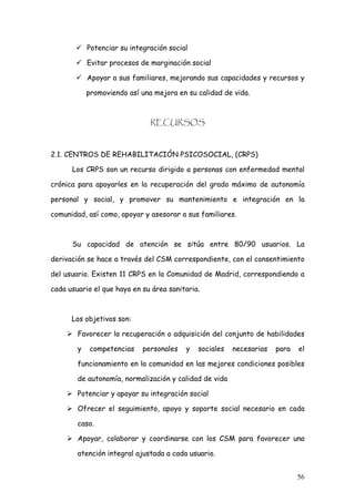 Potenciar su integración social

            Evitar procesos de marginación social

            Apoyar a sus familiares, mejorando sus capacidades y recursos y

            promoviendo así una mejora en su calidad de vida.



                               RECURSOS



2.1. CENTROS DE REHABILITACIÓN PSICOSOCIAL, (CRPS)

      Los CRPS son un recurso dirigido a personas con enfermedad mental

crónica para apoyarles en la recuperación del grado máximo de autonomía

personal y social, y promover su mantenimiento e integración en la

comunidad, así como, apoyar y asesorar a sus familiares.



      Su capacidad de atención se sitúa entre 80/90 usuarios. La

derivación se hace a través del CSM correspondiente, con el consentimiento

del usuario. Existen 11 CRPS en la Comunidad de Madrid, correspondiendo a

cada usuario el que haya en su área sanitaria.



      Los objetivos son:

        Favorecer la recuperación o adquisición del conjunto de habilidades

        y   competencias     personales   y   sociales   necesarias   para   el

        funcionamiento en la comunidad en las mejores condiciones posibles

        de autonomía, normalización y calidad de vida

        Potenciar y apoyar su integración social

        Ofrecer el seguimiento, apoyo y soporte social necesario en cada

        caso.

        Apoyar, colaborar y coordinarse con los CSM para favorecer una

        atención integral ajustada a cada usuario.


                                                                             56
 