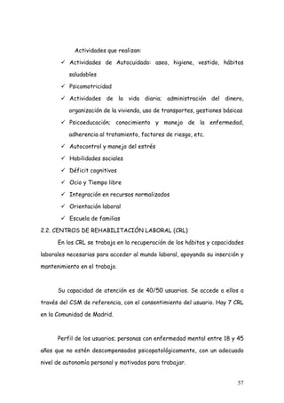 Actividades que realizan:

          Actividades de Autocuidado: aseo, higiene, vestido, hábitos

          saludables

          Psicomotricidad

          Actividades de la vida diaria; administración del dinero,

          organización de la vivienda, uso de transportes, gestiones básicas

          Psicoeducación; conocimiento y manejo de la enfermedad,

          adherencia al tratamiento, factores de riesgo, etc.

          Autocontrol y manejo del estrés

          Habilidades sociales

          Déficit cognitivos

          Ocio y Tiempo libre

          Integración en recursos normalizados

          Orientación laboral

          Escuela de familias

2.2. CENTROS DE REHABILITACIÓN LABORAL (CRL)

      En los CRL se trabaja en la recuperación de los hábitos y capacidades

laborales necesarias para acceder al mundo laboral, apoyando su inserción y

mantenimiento en el trabajo.



      Su capacidad de atención es de 40/50 usuarios. Se accede a ellos a

través del CSM de referencia, con el consentimiento del usuario. Hay 7 CRL

en la Comunidad de Madrid.



      Perfil de los usuarios; personas con enfermedad mental entre 18 y 45

años que no estén descompensados psicopatológicamente, con un adecuado

nivel de autonomía personal y motivados para trabajar.


                                                                          57
 