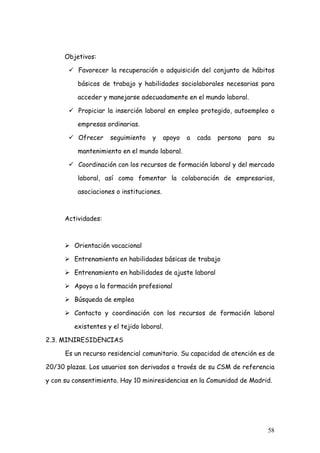 Objetivos:

          Favorecer la recuperación o adquisición del conjunto de hábitos

          básicos de trabajo y habilidades sociolaborales necesarias para

          acceder y manejarse adecuadamente en el mundo laboral.

          Propiciar la inserción laboral en empleo protegido, autoempleo o

          empresas ordinarias.

          Ofrecer    seguimiento    y     apoyo   a   cada   persona   para   su

          mantenimiento en el mundo laboral.

          Coordinación con los recursos de formación laboral y del mercado

          laboral, así como fomentar la colaboración de empresarios,

          asociaciones o instituciones.



      Actividades:



         Orientación vocacional

         Entrenamiento en habilidades básicas de trabajo

         Entrenamiento en habilidades de ajuste laboral

         Apoyo a la formación profesional

         Búsqueda de empleo

         Contacto y coordinación con los recursos de formación laboral

         existentes y el tejido laboral.

2.3. MINIRESIDENCIAS

      Es un recurso residencial comunitario. Su capacidad de atención es de

20/30 plazas. Los usuarios son derivados a través de su CSM de referencia

y con su consentimiento. Hay 10 miniresidencias en la Comunidad de Madrid.




                                                                              58
 