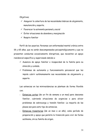Objetivos;

             Asegurar la cobertura de las necesidades básicas de alojamiento,

             manutención y soporte.

             Favorecer la autonomía personal y social

             Evitar situaciones de abandono y marginación

             Respiro familiar



      Perfil de los usuarios; Personas con enfermedad mental crónica entre

18 y 65 años, que no están descompensados psicopatológicamente y que no

presenten conductas excesivamente disruptivas, que necesiten un apoyo

residencial específico y supervisado debido a:

          Ausencia de apoyo familiar o incapacidad de la familia para su

          atención y cuidado.

          Problemas de autonomía y funcionamiento psicosocial que les

          impida cubrir autónomamente sus necesidades de alojamiento y

          soporte



      Las estancias en las miniresidencias se plantean de forma flexible

      con;

      -   Estancias cortas (de un fin de semana a un mes) para descanso

          familiar, cubriendo situaciones de urgencias o para aliviar

          problemas de sobrecarga y tensión familiar. La mayoría de las

          plazas son para este tipo de estancias.

      -   Estancias transitorias (de un mes a un año), como período de

          preparación y apoyo que permita la transición para vivir de forma

          autónoma, sin su familia de origen.




                                                                          59
 