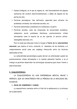 Causas biológicas, en el que se supone un mal funcionamiento de algunas

      sustancias del cerebro (neurotransmisores), o daños de algunas de las

      partes de este.

      Factores psicológicos. Una deficiente capacidad para afrontar los

      problemas cotidianos, las relaciones sociales, etc.

      Factores ambientales: problemas en el embarazo o el parto.

      Factores sociales, como las situaciones de precariedad económica,

      aislamiento    social,   problemas   familiares,   acontecimientos   vitales

      estresantes como la muerte de un ser querido, el servicio militar,

      desengaños amorosos, etc.

      Pero la causa que más peso tiene la recoge la Teoría de la vulnerabilidad

emocional, que explica el inicio, evolución, el   desenlace de los síntomas y el

comportamiento social como una compleja interacción entre los factores

destacados arriba.

      La vulnerabilidad psicobiológica puede derivar en enfermedad cuando los

acontecimientos vitales estresantes o la tensión ambiental familiar o en el

trabajo no permiten desarrollar las estrategias necesarias para hacer frente a

esas situaciones.



5. ESQUIZOFRENIA

      LA ESQUIZOFRENIA ES UNA ENFERMEDAD MENTAL GRAVE Y

CRÓNICA, QUE SE CARACTERIZA POR LA PÉRDIDA DE LA REALIDAD DEL

PACIENTE.

   1. EDAD DE COMIENZO Y CURSO.

      La esquizofrenia comienza entre el final de la adolescencia y el principio

de la edad adulta.



                                                                                6
 