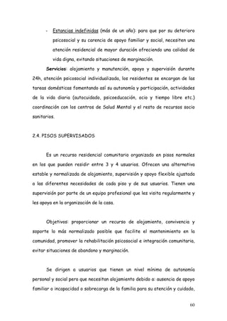 -   Estancias indefinidas (más de un año): para que por su deterioro

          psicosocial y su carencia de apoyo familiar y social, necesiten una

          atención residencial de mayor duración ofreciendo una calidad de

          vida digna, evitando situaciones de marginación.

      Servicios: alojamiento y manutención, apoyo y supervisión durante

24h, atención psicosocial individualizada, los residentes se encargan de las

tareas domésticas fomentando así su autonomía y participación, actividades

de la vida diaria (autocuidado, psicoeducación, ocio y tiempo libre etc.)

coordinación con los centros de Salud Mental y el resto de recursos socio

sanitarios.



2.4. PISOS SUPERVISADOS



      Es un recurso residencial comunitario organizado en pisos normales

en los que pueden residir entre 3 y 4 usuarios. Ofrecen una alternativa

estable y normalizada de alojamiento, supervisión y apoyo flexible ajustada

a las diferentes necesidades de cada piso y de sus usuarios. Tienen una

supervisión por parte de un equipo profesional que les visita regularmente y

les apoya en la organización de la casa.



      Objetivos: proporcionar un recurso de alojamiento, convivencia y

soporte lo más normalizado posible que facilite el mantenimiento en la

comunidad, promover la rehabilitación psicosocial e integración comunitaria,

evitar situaciones de abandono y marginación.



      Se dirigen a usuarios que tienen un nivel mínimo de autonomía

personal y social pero que necesitan alojamiento debido a: ausencia de apoyo

familiar o incapacidad o sobrecarga de la familia para su atención y cuidado,


                                                                          60
 