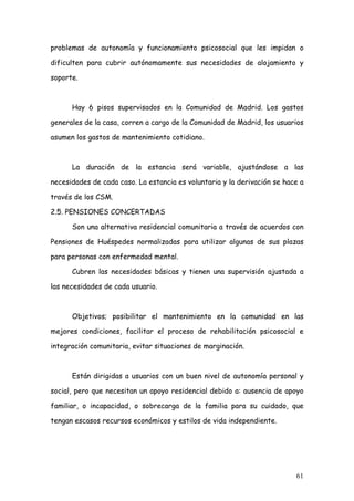 problemas de autonomía y funcionamiento psicosocial que les impidan o

dificulten para cubrir autónomamente sus necesidades de alojamiento y

soporte.



      Hay 6 pisos supervisados en la Comunidad de Madrid. Los gastos

generales de la casa, corren a cargo de la Comunidad de Madrid, los usuarios

asumen los gastos de mantenimiento cotidiano.



      La duración de la estancia será variable, ajustándose a las

necesidades de cada caso. La estancia es voluntaria y la derivación se hace a

través de los CSM.

2.5. PENSIONES CONCERTADAS

      Son una alternativa residencial comunitaria a través de acuerdos con

Pensiones de Huéspedes normalizadas para utilizar algunas de sus plazas

para personas con enfermedad mental.

      Cubren las necesidades básicas y tienen una supervisión ajustada a

las necesidades de cada usuario.



      Objetivos; posibilitar el mantenimiento en la comunidad en las

mejores condiciones, facilitar el proceso de rehabilitación psicosocial e

integración comunitaria, evitar situaciones de marginación.



      Están dirigidas a usuarios con un buen nivel de autonomía personal y

social, pero que necesitan un apoyo residencial debido a: ausencia de apoyo

familiar, o incapacidad, o sobrecarga de la familia para su cuidado, que

tengan escasos recursos económicos y estilos de vida independiente.




                                                                          61
 