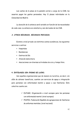 Los costes de la plaza en la pensión corren a cargo de la CAM, los

usuarios pagan los gastos personales. Hay 11 plazas individuales en la

Comunidad de Madrid.



      La duración de la estancia será variable en función de las necesidades

de cada caso. La estancia es voluntaria y son derivados de los CSM.



3. OTROS RECURSOS. RECURSOS PRIVADOS.


      Existen a nivel privado con distintos costes económicos, los siguientes

servicios o centros:

         Hospitales

         Residencias

         Centros de Día

         Atención domiciliaria

         Asociaciones con diversas actividades de ocio y tiempo libre.




4. ENTIDADES SIN ÁNIMO DE LUCRO.

      Son aquellas organizaciones que de manera no lucrativa, es decir, sin

afán de obtener beneficios, cuentan con servicios de apoyo e integración

para personas con enfermedad mental y apoyo a sus familiares. Este

colectivo cuenta con;



                EUFAMI. Organización a nivel europeo para las personas

                con enfermedad mental. (nivel europeo)

                FEAFES. Federación Española de agrupaciones de familiares

                de enfermos mentales. (nivel nacional)


                                                                          62
 