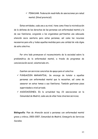 FEMASAM. Federación madrileña de asociaciones pro salud

                mental. (Nivel provincial)



      Estas entidades, cada una a su nivel, tiene como fines la reivindicación

de la defensa de los derechos de las personas con enfermedad mental y la

de sus familiares, exigiendo a los organismos pertinentes una adecuada

atención socio sanitaria para estas personas, así como los recursos

necesarios para ello y todas aquellas medidas para una calidad de vida digna

de este colectivo.



      Por otro lado promueven el reconocimiento de la sociedad sobre la

problemática de la enfermedad mental, a través de programas de

concienciación social, voluntariado etc.



      Cuentan con servicios concretos de apoyo para el colectivo

      FUNDACION MANANTIAL. Se encarga de tutelar a aquellas

      personas con enfermedad mental que lo necesitan, así como de

      asesorar en estos temas a sus familiares. También gestionan pisos

      supervisados a nivel privado.

      ASOCIACIONES. En la actualidad hay 23 asociaciones en la

      Comunidad de Madrid, cada una de ellas tiene diversos servicios.




Bibliografía: Plan de Atención social a personas con enfermedad mental

grave y crónica, 2003-2007, Comunidad de Madrid, Consejería de Servicios

Sociales.




                                                                           63
 