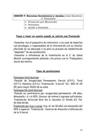 SESIÓN 7: Recursos Económicos y Ayudas (Julia Sánchez):
                     11 Noviembre
        • Prestación por Minusvalía
        • Pensiones
        • Ayuda a Domicilio


  Pasos a tener en cuenta cuando se solicita una Prestación

•Consultar con el psiquiatra de referencia, o en caso de haberlos
con psicólogos, o responsables de la intervención con su familiar
afectado (si es adecuado o no para su proceso de rehabilitación
“depender” de una prestación).
•Consultar e informarse de la tramitación en el C. de Salud
Mental correspondiente pidiendo cita previa con la Trabajadora
Social del Centro.



                     Tipos de prestaciones

Pensiones Contributivas:
•Pensión de Incapacidad Permanente: Parcial (I.P.P.), Total
(I.P.T.) Absoluta (I.P.A.) Tramitación: S.Social Tel.: 900 16 65
65, pero mejor INSS de su zona.
Pensiones No Contributivas:
•Pensión no contributiva por incapacidad permanente: >18 años,
Minusvalía = ó > al 65%, Carecer de rentas o ingresos suficientes.
Tramitación: Dirección Gral. De S. Sociales: C/ Alcalá, 63. Tel:
91-420 69 00.
Prestación por hijo a cargo: hijo >ó< de 18 años con minusvalía del
65% o superior. Tramitación : Centros de Atención e Información
de la S.Social.




                                                                 64
 