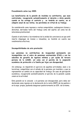 Procedimiento antes Ley 2005:

Los beneficiarios de la pensión de invalidez no contributiva, que sean
contratados, recuperarán automáticamente el derecho a dicha pensión
cuando se les extinga el contrato y se tendrán en cuenta, en el
cómputo anual de sus rentas, las percibidas en virtud de su trabajo.

Se considerarán como ingresos o rentas computables, cualesquiera bienes y
derechos, derivados tanto del trabajo como del capital, así como los de
naturaleza prestacional.

Cuando el solicitante o los miembros de la unidad de convivencia en que esté
inserto dispongan de bienes o inmuebles, se tendrán en cuenta sus
rendimientos efectivos.



Incompatibilidades de esta prestación:

Las pensiones no contributivas de incapacidad permanente son
incompatibles con el cobro de pensiones asistenciales (FAS) y con los
subsidios de garantía de ingresos mínimos y por ayuda de tercera
persona de la LISMI, así como con el percibo de la asignación
económica de protección a la familia por hijos con discapacidad.

Sin embargo, no impedirán el ejercicio de aquellas actividades, sean o no
lucrativas, compatibles con el estado de la persona con invalidez, y que no
representen un cambio en su capacidad de trabajo. En caso de percepción
económica, recuperarán automáticamente el percibo de la pensión cuando
cesen en la actividad.

Esta pensión se le concede a la persona con discapacidad, pero debe ser
declarada como ingreso en la declaración de la renta (IRPF) de los padres o
en la suya propia, pudiendo desgravar posteriormente un 20% de la misma.




                                                                         66
 