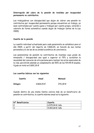 Interrupción del cobro de la pensión de invalidez por incapacidad
permanente no contributiva

Los trabajadores con discapacidad que dejen de cobrar una pensión no
contributiva por incapacidad permanente porque encuentren un trabajo, ya
sean contratados por cuenta ajena o trabajen por cuenta propia, volverán a
cobrarla de forma automática cuando dejen de trabajar (antes de la Ley
2005)



Cuantía de la pensión

La cuantía individual actualizada para cada pensionista se establece para el
año 2004, a partir del importe de 3.868,20, en función de sus rentas
personales y/o de las de su unidad económica de convivencia.

Los pensionistas de pensión no contributiva de invalidez cuyo grado de
minusvalía / discapacidad sea igual o superior al 75% y acrediten la
necesidad del concurso de otra persona para realizar los actos esenciales de
la vida, percibirán además un complemento del 50% de los 414,45 € anuales,
fijado en total en 5.802,30 €



Las cuantías básicas son las siguientes

      Cuantía               Anual                 Mensual

Integra                  3.868,20 €               276,30 €



Cuando dentro de una misma familia conviva más de un beneficiario de
pensión no contributiva, la cuantía máxima anual es la siguiente:



Nº Beneficiarios                      Cuantía
2                                     6.575,94 € /año
3                                     9.283,68 € /año




                                                                         67
 