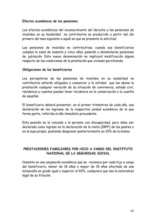Efectos económicos de las pensiones

Los efectos económicos del reconocimiento del derecho a las pensiones de
invalidez en su modalidad no contributiva se producirán a partir del día
primero del mes siguiente a aquél en que se presente la solicitud.

Las pensiones de invalidez no contributivas, cuando sus beneficiarios
cumplan la edad de sesenta y cinco años, pasarán a denominarse pensiones
de jubilación. Esta nueva denominación no implicará modificación alguna
respecto de las condiciones de la prestación que viviesen percibiendo.

Obligaciones de los beneficiarios

Los perceptores de las pensiones de invalidez en su modalidad no
contributiva estarán obligados a comunicar a la entidad que les abone la
prestación cualquier variación de su situación de convivencia, estado civil,
residencia y cuantas puedan tener incidencia en la conservación o la cuantía
de aquellas.

El beneficiario deberá presentar, en el primer trimestres de cada año, una
declaración de los ingresos de la respectiva unidad económica de la que
forma parte, referida al año inmediato precedente.

Esta pensión se le concede a la persona con discapacidad, pero debe ser
declarada como ingreso en la declaración de la renta (IRPF) de los padres o
en la suya propia, pudiendo desgravar posteriormente un 20% de la misma




PRESTACIONES FAMILIARES POR HIJO A CARGO DEL INSTITUTO
           NACIONAL DE LA SEGURIDAD SOCIAL

Consiste en una asignación económica que se reconoce por cada hijo a cargo
del beneficiario, menor de 18 años o mayor de 18 años afectado de una
minusvalía en grado igual o superior al 65%, cualquiera que sea la naturaleza
legal de su filiación.




                                                                          68
 