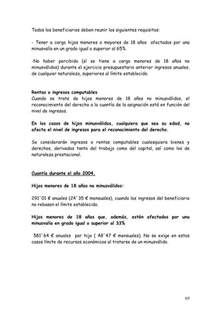 Todos los beneficiarios deben reunir los siguientes requisitos:

- Tener a cargo hijos menores o mayores de 18 años afectados por una
minusvalía en un grado igual o superior al 65%

-No haber percibido (sí se tiene a cargo menores de 18 años no
minusválidos) durante el ejercicio presupuestario anterior ingresos anuales,
de cualquier naturaleza, superiores al límite establecido.



Rentas o ingresos computables
Cuando se trate de hijos menores de 18 años no minusválidos, el
reconocimiento del derecho a la cuantía de la asignación está en función del
nivel de ingresos.

En los casos de hijos minusválidos, cualquiera que sea su edad, no
afecta el nivel de ingresos para el reconocimiento del derecho.

Se considerarán ingresos o rentas computables cualesquiera bienes y
derechos, derivados tanto del trabajo como del capital, así como los de
naturaleza prestacional.



Cuantía durante el año 2004.

Hijos menores de 18 años no minusválidos:

291´01 € anuales (24´35 € mensuales), cuando los ingresos del beneficiario
no rebasen el límite establecido.

Hijos menores de 18 años que, además, estén afectados por una
minusvalía en grado igual o superior al 33%

 581´64 € anuales por hijo ( 48´47 € mensuales). No se exige en estos
casos límite de recursos económicos al tratarse de un minusválido.




                                                                         69
 
