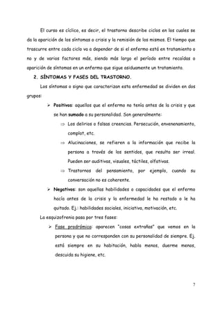 El curso es cíclico, es decir, el trastorno describe ciclos en los cuales se

da la aparición de los síntomas o crisis y la remisión de los mismos. El tiempo que

trascurre entre cada ciclo va a depender de si el enfermo está en tratamiento o

no y de varios factores más, siendo más largo el período entre recaídas o

aparición de síntomas en un enfermo que sigue asiduamente un tratamiento.

   2. SÍNTOMAS Y FASES DEL TRASTORNO.

      Los síntomas o signo que caracterizan esta enfermedad se dividen en dos

grupos:

             Positivos: aquellos que el enfermo no tenía antes de la crisis y que

             se han sumado a su personalidad. Son generalmente:

                ⇒ Los delirios o falsas creencias. Persecución, envenenamiento,

                    complot, etc.

                ⇒ Alucinaciones, se refieren a la información que recibe la

                    persona a través de los sentidos, que resulta ser irreal.

                    Pueden ser auditivas, visuales, táctiles, olfativas.

                ⇒ Trastornos        del   pensamiento,   por   ejemplo,    cuando   su

                    conversación no es coherente.

             Negativos: son aquellas habilidades o capacidades que el enfermo

             hacía antes de la crisis y la enfermedad le ha restado o le ha

             quitado. Ej.: habilidades sociales, iniciativa, motivación, etc.

      La esquizofrenia pasa por tres fases:

             Fase prodrómica: aparecen “cosas extrañas” que vemos en la

             persona y que no corresponden con su personalidad de siempre. Ej.

             está siempre en su habitación, habla menos, duerme menos,

             descuida su higiene, etc.




                                                                                    7
 